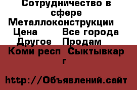 Сотрудничество в сфере Металлоконструкции  › Цена ­ 1 - Все города Другое » Продам   . Коми респ.,Сыктывкар г.
